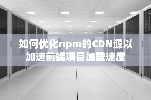 如何优化npm的CDN源以加速前端项目加载速度