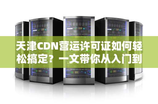 天津CDN营运许可证如何轻松搞定？一文带你从入门到精通！