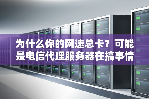 为什么你的网速总卡？可能是电信代理服务器在搞事情！（附保姆级避坑指南）
