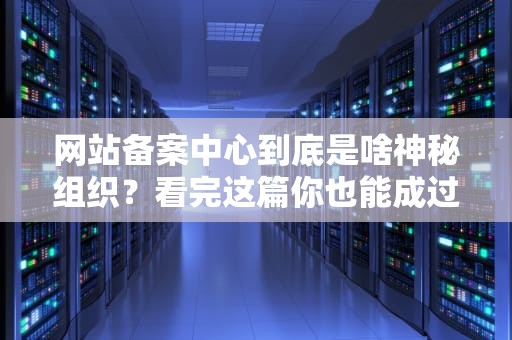 网站备案中心到底是啥神秘组织？看完这篇你也能成过审大师