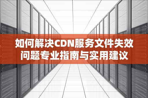 如何解决CDN服务文件失效问题专业指南与实用建议
