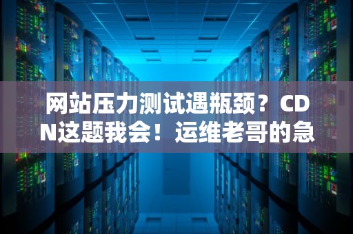网站压力测试遇瓶颈？CDN这题我会！运维老哥的急救指南