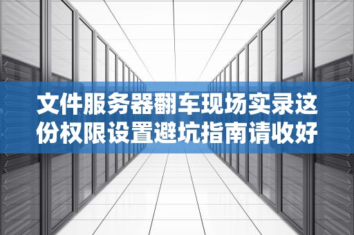 文件服务器翻车现场实录这份权限设置避坑指南请收好（附祖传操作口诀）
