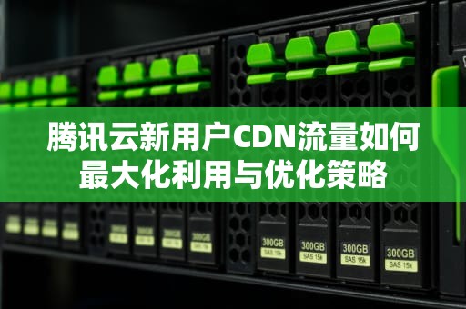 腾讯云新用户CDN流量如何最大化利用与优化策略