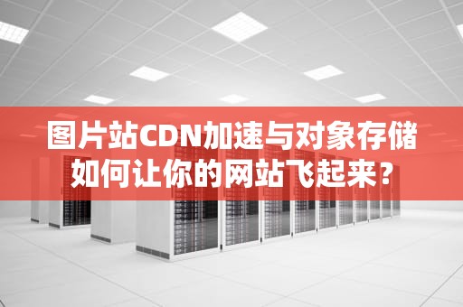 图片站CDN加速与对象存储如何让你的网站飞起来？