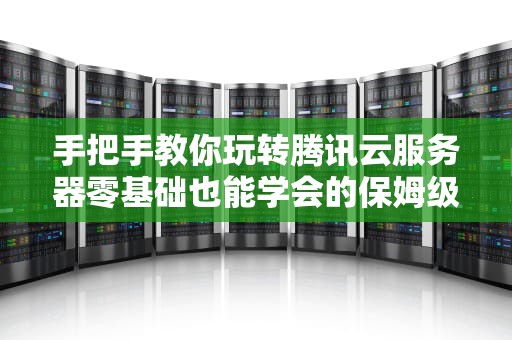 手把手教你玩转腾讯云服务器零基础也能学会的保姆级连接指南