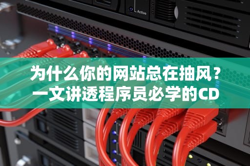为什么你的网站总在抽风？一文讲透程序员必学的CDN刷新秘籍！