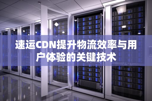 速运CDN提升物流效率与用户体验的关键技术
