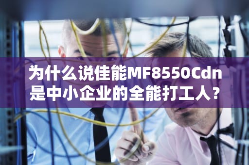 为什么说佳能MF8550Cdn是中小企业的全能打工人？拆解5大硬核功能让你不纠结