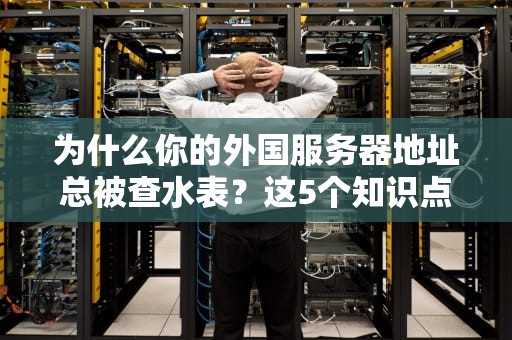 为什么你的外国服务器地址总被查水表？这5个知识点让你科学上网不翻车！