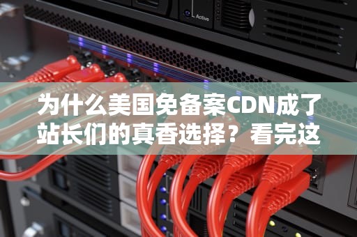 为什么美国免备案CDN成了站长们的真香选择？看完这篇你就懂了