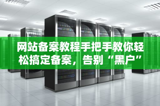 网站备案教程手把手教你轻松搞定备案，告别“黑户”网站！