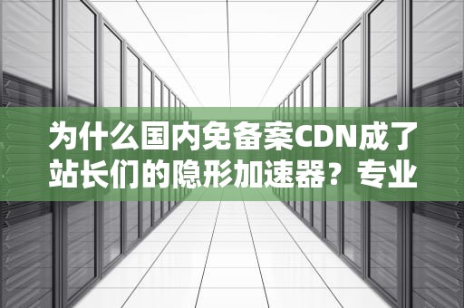 为什么国内免备案CDN成了站长们的隐形加速器？专业科普+避坑指南