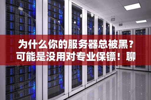 为什么你的服务器总被黑？可能是没用对专业保镖！聊聊服务器版杀毒软件的生存法则