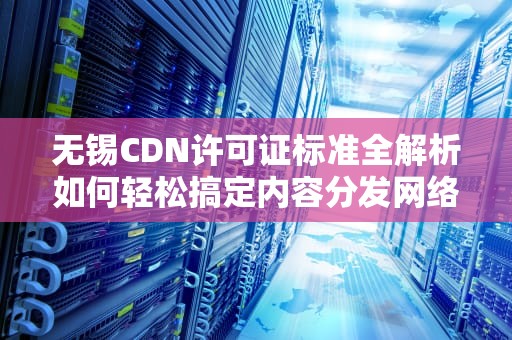 无锡CDN许可证标准全解析如何轻松搞定内容分发网络资质？