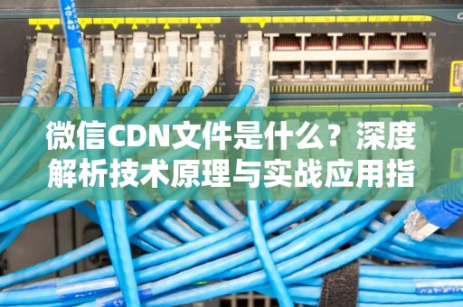 微信CDN文件是什么？深度解析技术原理与实战应用指南