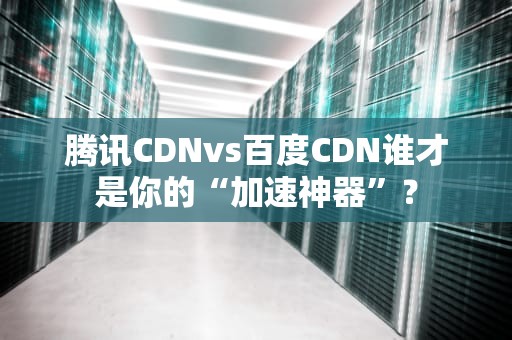 腾讯CDNvs百度CDN谁才是你的“加速神器”？