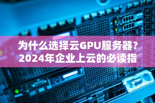 为什么选择云GPU服务器？2024年企业上云的必读指南与实战建议
