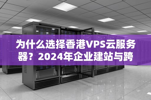 为什么选择香港VPS云服务器？2024年企业建站与跨境业务优选方案