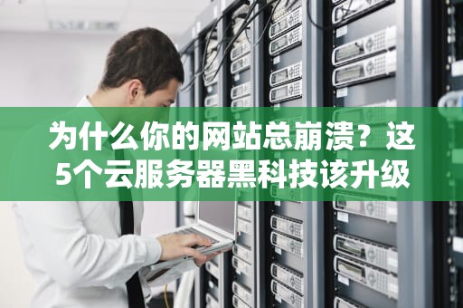 为什么你的网站总崩溃？这5个云服务器黑科技该升级了！