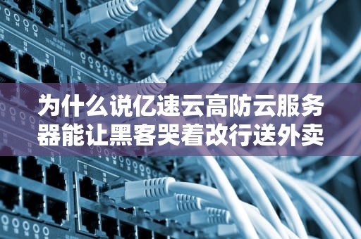 为什么说亿速云高防云服务器能让黑客哭着改行送外卖？专业拆解这波黑科技