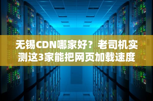 无锡CDN哪家好？老司机实测这3家能把网页加载速度卷成苏B闪电侠！