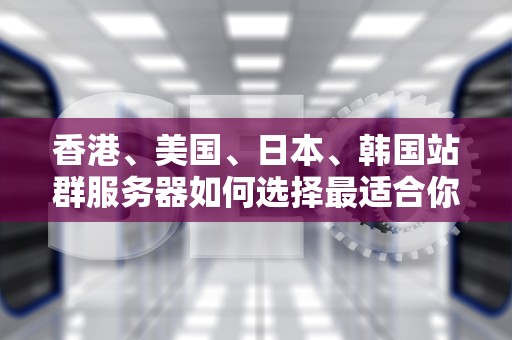 香港、美国、日本、韩国站群服务器如何选择最适合你的全球业务布局？