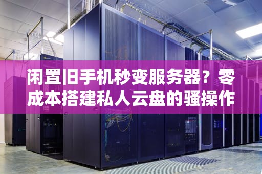 闲置旧手机秒变服务器？零成本搭建私人云盘的骚操作来了！