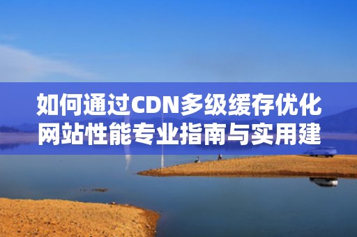 如何通过CDN多级缓存优化网站性能专业指南与实用建议
