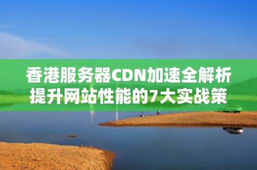 香港服务器CDN加速全解析提升网站性能的7大实战策略