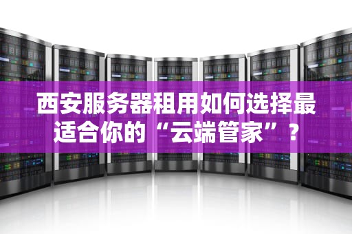 西安服务器租用如何选择最适合你的“云端管家”？