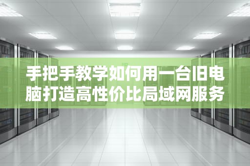 手把手教学如何用一台旧电脑打造高性价比局域网服务器？看完秒变IT达人