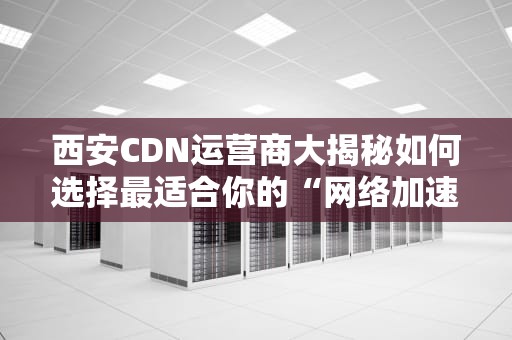 西安CDN运营商大揭秘如何选择最适合你的“网络加速器”？