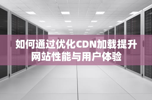 如何通过优化CDN加载提升网站性能与用户体验