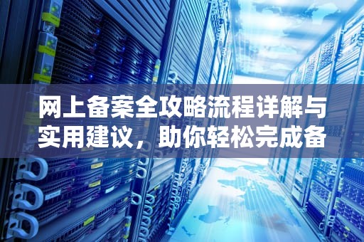 网上备案全攻略流程详解与实用建议，助你轻松完成备案