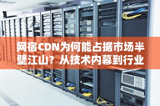 网宿CDN为何能占据市场半壁江山？从技术内幕到行业八卦，一文说透背后的秘密！