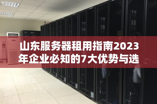 山东服务器租用指南2023年企业必知的7大优势与选型技巧