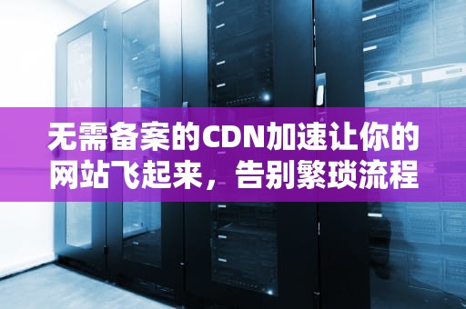 无需备案的CDN加速让你的网站飞起来，告别繁琐流程！