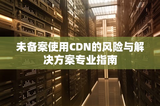 未备案使用CDN的风险与解决方案专业指南