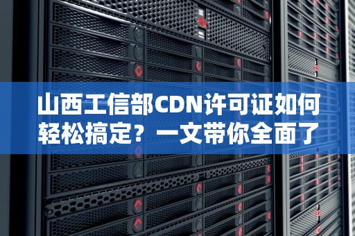 山西工信部CDN许可证如何轻松搞定？一文带你全面了解！