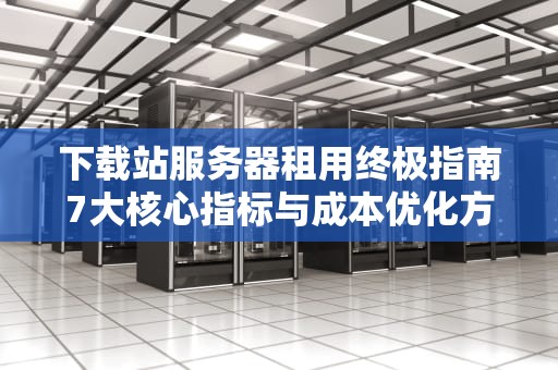 下载站服务器租用终极指南7大核心指标与成本优化方案