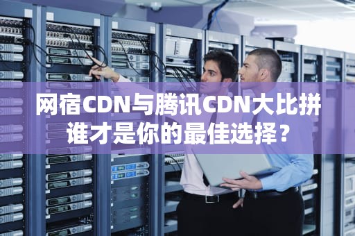网宿CDN与腾讯CDN大比拼谁才是你的最佳选择？