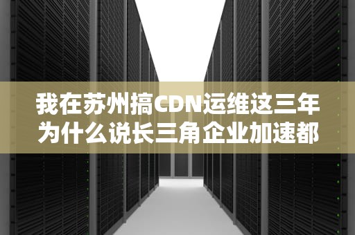我在苏州搞CDN运维这三年为什么说长三角企业加速都爱找苏大强？