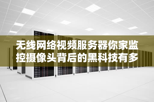 无线网络视频服务器你家监控摄像头背后的黑科技有多硬核？
