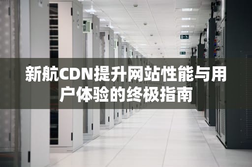 新航CDN提升网站性能与用户体验的终极指南