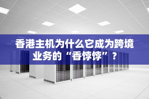 香港主机为什么它成为跨境业务的“香饽饽”？
