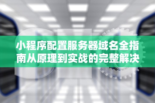 小程序配置服务器域名全指南从原理到实战的完整解决方案