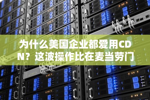 为什么美国企业都爱用CDN？这波操作比在麦当劳门口开分店还机智！