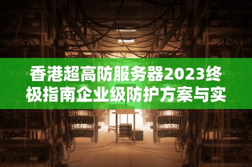 香港超高防服务器2023终极指南企业级防护方案与实战选型策略