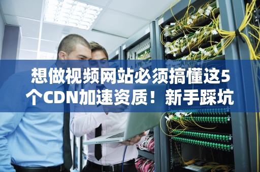 想做视频网站必须搞懂这5个CDN加速资质！新手踩坑实录含泪分享